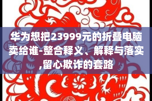 華為想把23999元的折疊電腦賣給誰-整合釋義、解釋與落實,留心欺詐的套路