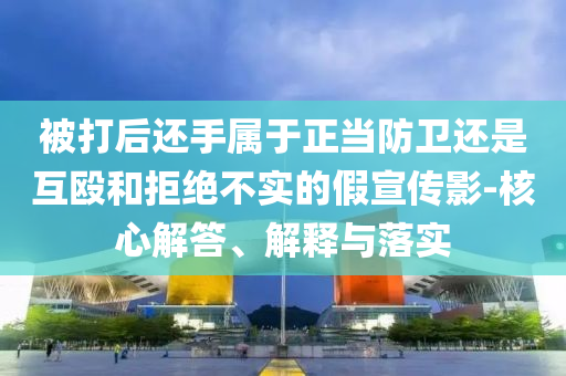 被打后還手屬于正當防衛(wèi)還是互毆和拒絕不實的假宣傳影-核心解答、解釋與落實