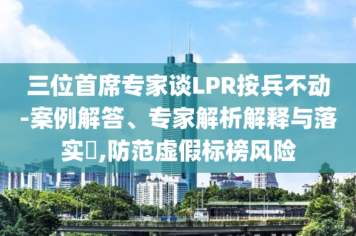 三位首席專家談LPR按兵不動-案例解答、專家解析解釋與落實?,防范虛假標榜風險