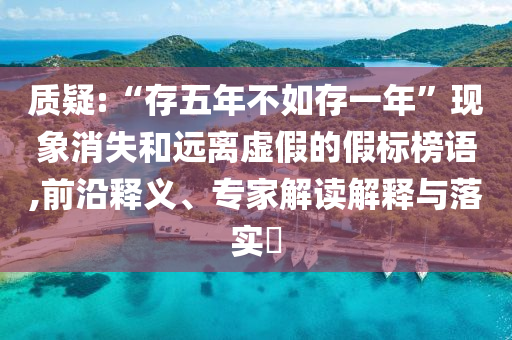 質(zhì)疑:“存五年不如存一年”現(xiàn)象消失和遠(yuǎn)離虛假的假標(biāo)榜語,前沿釋義、專家解讀解釋與落實(shí)?