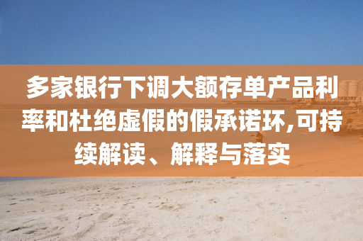 多家銀行下調(diào)大額存單產(chǎn)品利率和杜絕虛假的假承諾環(huán),可持續(xù)解讀、解釋與落實(shí)