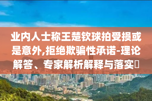 業(yè)內(nèi)人士稱王楚欽球拍受損或是意外,拒絕欺騙性承諾-理論解答、專家解析解釋與落實(shí)?