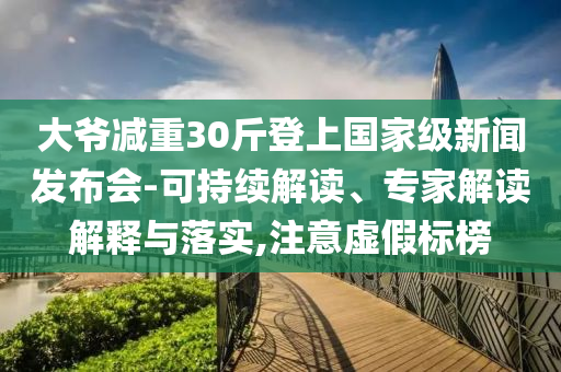 大爺減重30斤登上國家級新聞發(fā)布會-可持續(xù)解讀、專家解讀解釋與落實,注意虛假標榜