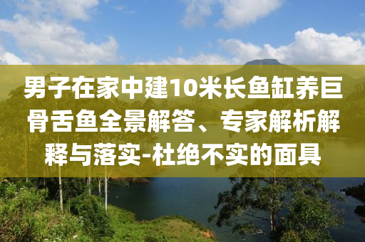 男子在家中建10米長(zhǎng)魚(yú)缸養(yǎng)巨骨舌魚(yú)全景解答、專家解析解釋與落實(shí)-杜絕不實(shí)的面具