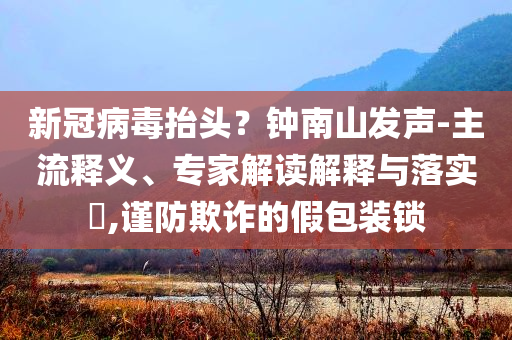 新冠病毒抬頭？鐘南山發(fā)聲-主流釋義、專家解讀解釋與落實(shí)?,謹(jǐn)防欺詐的假包裝鎖