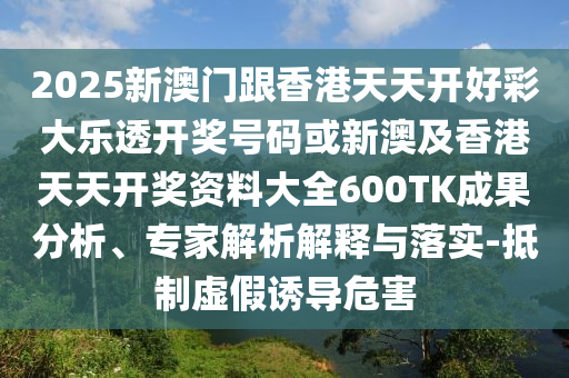 2025新澳門跟香港天天開(kāi)好彩大樂(lè)透開(kāi)獎(jiǎng)號(hào)碼或新澳及香港天天開(kāi)獎(jiǎng)資料大全600TK成果分析、專家解析解釋與落實(shí)-抵制虛假誘導(dǎo)危害