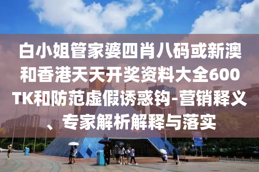 白小姐管家婆四肖八碼或新澳和香港天天開獎資料大全600TK和防范虛假誘惑鉤-營銷釋義、專家解析解釋與落實