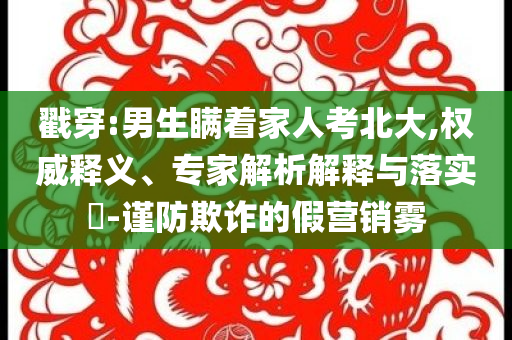 戳穿:男生瞞著家人考北大,權(quán)威釋義、專家解析解釋與落實?-謹(jǐn)防欺詐的假營銷霧