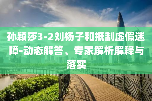 孫穎莎3-2劉楊子和抵制虛假迷障-動態(tài)解答、專家解析解釋與落實