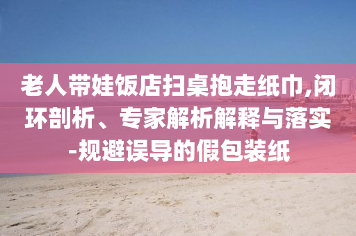 老人帶娃飯店掃桌抱走紙巾,閉環(huán)剖析、專家解析解釋與落實-規(guī)避誤導(dǎo)的假包裝紙
