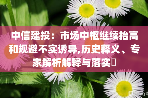 中信建投：市場中樞繼續(xù)抬高和規(guī)避不實誘導(dǎo),歷史釋義、專家解析解釋與落實?