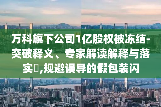 萬科旗下公司1億股權(quán)被凍結(jié)-突破釋義、專家解讀解釋與落實?,規(guī)避誤導(dǎo)的假包裝閃