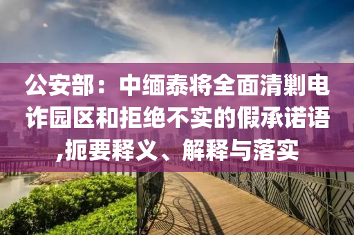 公安部：中緬泰將全面清剿電詐園區(qū)和拒絕不實的假承諾語,扼要釋義、解釋與落實