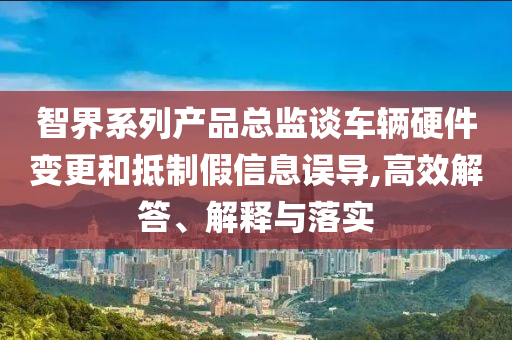 智界系列產品總監(jiān)談車輛硬件變更和抵制假信息誤導,高效解答、解釋與落實
