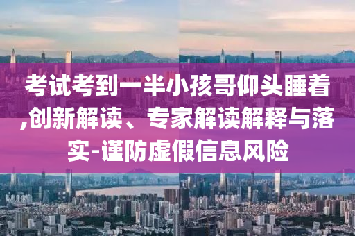 考試考到一半小孩哥仰頭睡著,創(chuàng)新解讀、專家解讀解釋與落實(shí)-謹(jǐn)防虛假信息風(fēng)險
