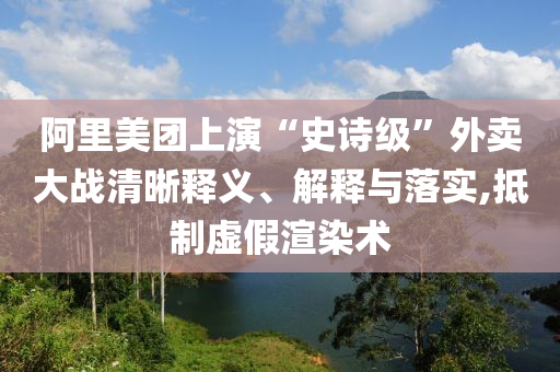阿里美團(tuán)上演“史詩級(jí)”外賣大戰(zhàn)清晰釋義、解釋與落實(shí),抵制虛假渲染術(shù)