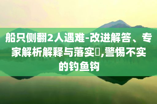 船只側(cè)翻2人遇難-改進(jìn)解答、專家解析解釋與落實(shí)?,警惕不實(shí)的釣魚鉤