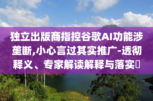 獨(dú)立出版商指控谷歌AI功能涉壟斷,小心言過其實(shí)推廣-透徹釋義、專家解讀解釋與落實(shí)?