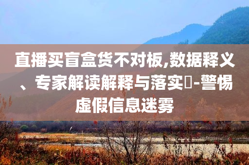 直播買盲盒貨不對板,數(shù)據(jù)釋義、專家解讀解釋與落實(shí)?-警惕虛假信息迷霧