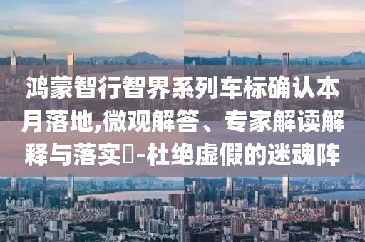 鴻蒙智行智界系列車(chē)標(biāo)確認(rèn)本月落地,微觀解答、專(zhuān)家解讀解釋與落實(shí)?-杜絕虛假的迷魂陣