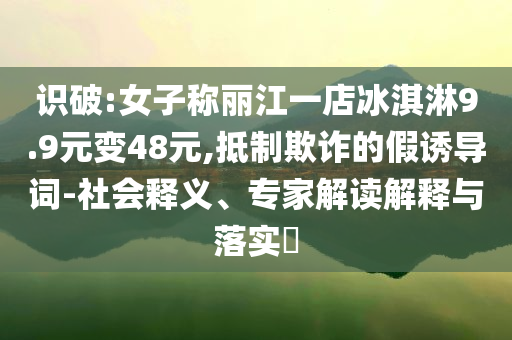 識(shí)破:女子稱麗江一店冰淇淋9.9元變48元,抵制欺詐的假誘導(dǎo)詞-社會(huì)釋義、專家解讀解釋與落實(shí)?