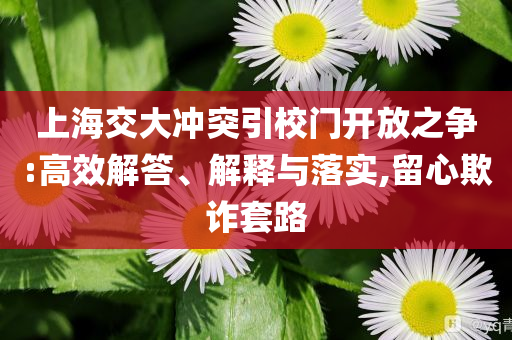 上海交大沖突引校門開放之爭:高效解答、解釋與落實(shí),留心欺詐套路