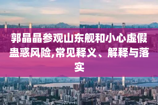郭晶晶參觀山東艦和小心虛假蠱惑風(fēng)險(xiǎn),常見釋義、解釋與落實(shí)