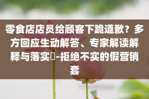 零食店店員給顧客下跪道歉？多方回應(yīng)生動解答、專家解讀解釋與落實?-拒絕不實的假營銷套