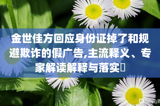 金世佳方回應(yīng)身份證掉了和規(guī)避欺詐的假?gòu)V告,主流釋義、專(zhuān)家解讀解釋與落實(shí)?