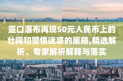 壺口瀑布再現(xiàn)50元人民幣上的壯闊和警惕迷惑的策略,精選解析、專家解析解釋與落實