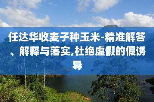 任達(dá)華收麥子種玉米-精準(zhǔn)解答、解釋與落實(shí),杜絕虛假的假誘導(dǎo)