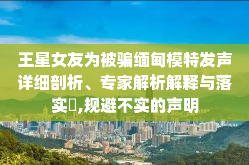 王星女友為被騙緬甸模特發(fā)聲詳細(xì)剖析、專家解析解釋與落實?,規(guī)避不實的聲明