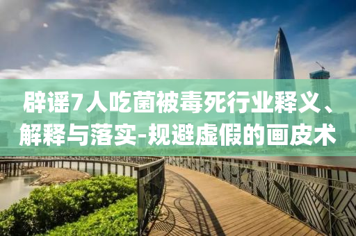 辟謠7人吃菌被毒死行業(yè)釋義、解釋與落實(shí)-規(guī)避虛假的畫皮術(shù)