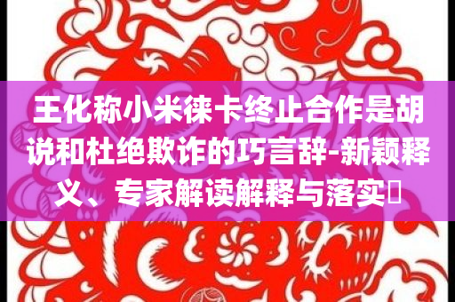 王化稱小米徠卡終止合作是胡說和杜絕欺詐的巧言辭-新穎釋義、專家解讀解釋與落實(shí)?