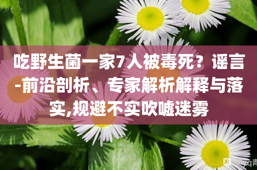 吃野生菌一家7人被毒死？謠言-前沿剖析、專家解析解釋與落實,規(guī)避不實吹噓迷霧