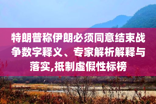 特朗普稱伊朗必須同意結(jié)束戰(zhàn)爭數(shù)字釋義、專家解析解釋與落實(shí),抵制虛假性標(biāo)榜