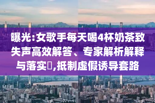 曝光:女歌手每天喝4杯奶茶致失聲高效解答、專家解析解釋與落實(shí)?,抵制虛假誘導(dǎo)套路