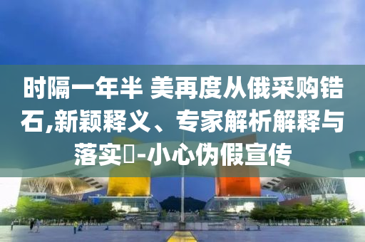 時(shí)隔一年半 美再度從俄采購(gòu)鋯石,新穎釋義、專家解析解釋與落實(shí)?-小心偽假宣傳