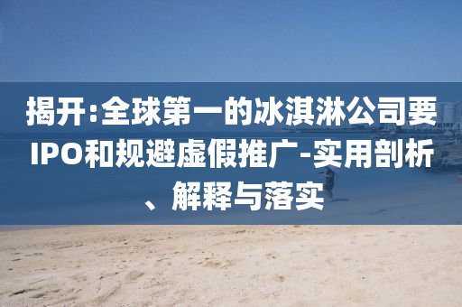 揭開:全球第一的冰淇淋公司要IPO和規(guī)避虛假推廣-實(shí)用剖析、解釋與落實(shí)