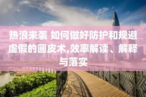 熱浪來襲 如何做好防護(hù)和規(guī)避虛假的畫皮術(shù),效率解讀、解釋與落實(shí)