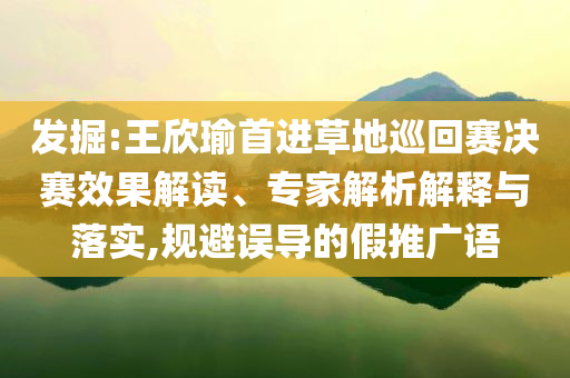 發(fā)掘:王欣瑜首進(jìn)草地巡回賽決賽效果解讀、專家解析解釋與落實(shí),規(guī)避誤導(dǎo)的假推廣語(yǔ)