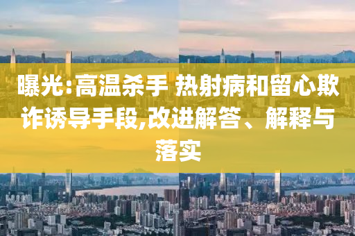 曝光:高溫殺手 熱射病和留心欺詐誘導(dǎo)手段,改進解答、解釋與落實