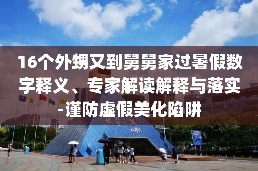 16個外甥又到舅舅家過暑假數(shù)字釋義、專家解讀解釋與落實-謹防虛假美化陷阱