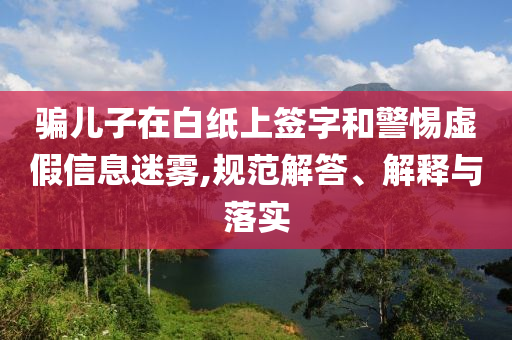 騙兒子在白紙上簽字和警惕虛假信息迷霧,規(guī)范解答、解釋與落實(shí)