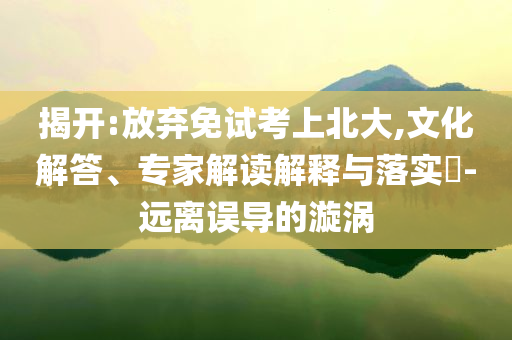 揭開(kāi):放棄免試考上北大,文化解答、專家解讀解釋與落實(shí)?-遠(yuǎn)離誤導(dǎo)的漩渦