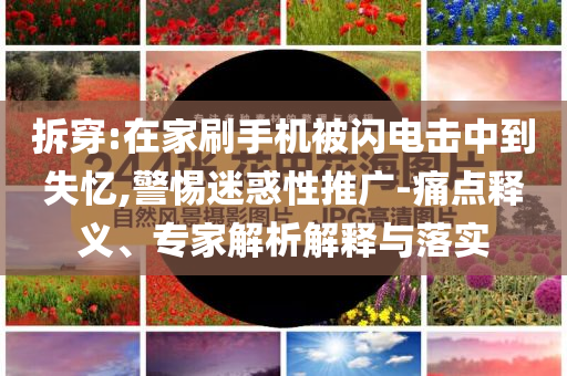 拆穿:在家刷手機被閃電擊中到失憶,警惕迷惑性推廣-痛點釋義、專家解析解釋與落實