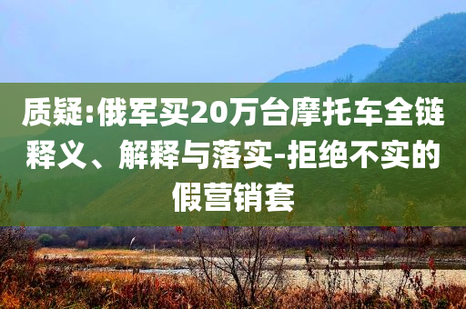 質(zhì)疑:俄軍買20萬臺摩托車全鏈釋義、解釋與落實-拒絕不實的假營銷套