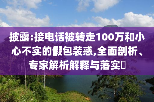 披露:接電話被轉(zhuǎn)走100萬和小心不實(shí)的假包裝惑,全面剖析、專家解析解釋與落實(shí)?