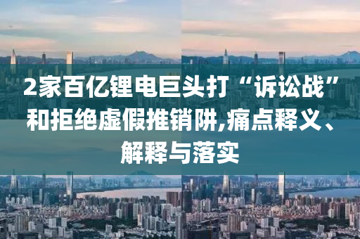 2家百億鋰電巨頭打“訴訟戰(zhàn)”和拒絕虛假推銷阱,痛點(diǎn)釋義、解釋與落實(shí)