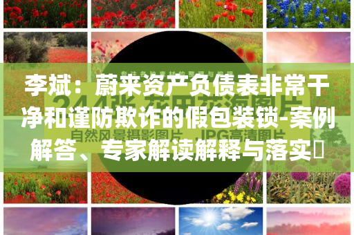 李斌：蔚來資產(chǎn)負債表非常干凈和謹防欺詐的假包裝鎖-案例解答、專家解讀解釋與落實?